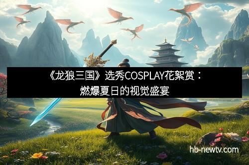 《龙狼三国》选秀COSPLAY花絮赏：燃爆夏日的视觉盛宴
